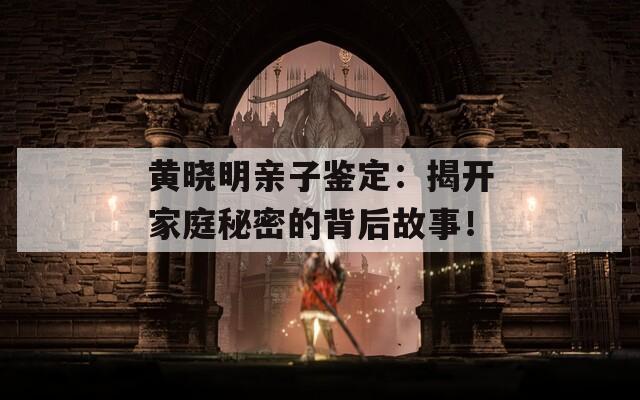 黄晓明亲子鉴定：揭开家庭秘密的背后故事！  第1张