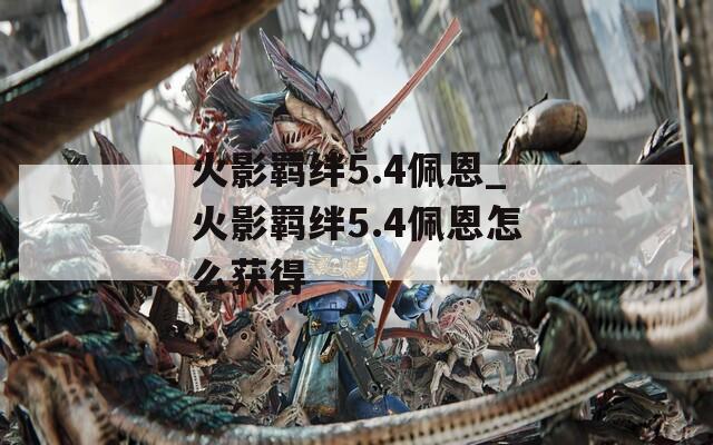 火影羁绊5.4佩恩_火影羁绊5.4佩恩怎么获得