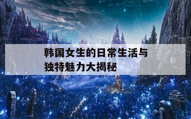 韩国女生的日常生活与独特魅力大揭秘