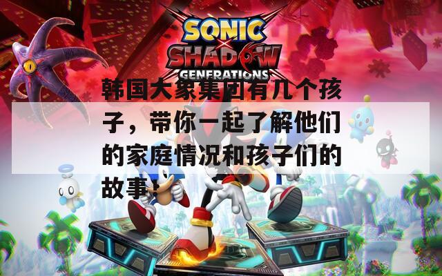 韩国大象集团有几个孩子，带你一起了解他们的家庭情况和孩子们的故事！  第1张