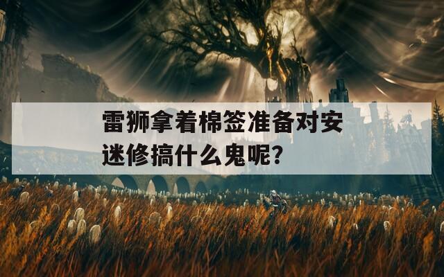 雷狮拿着棉签准备对安迷修搞什么鬼呢？  第1张