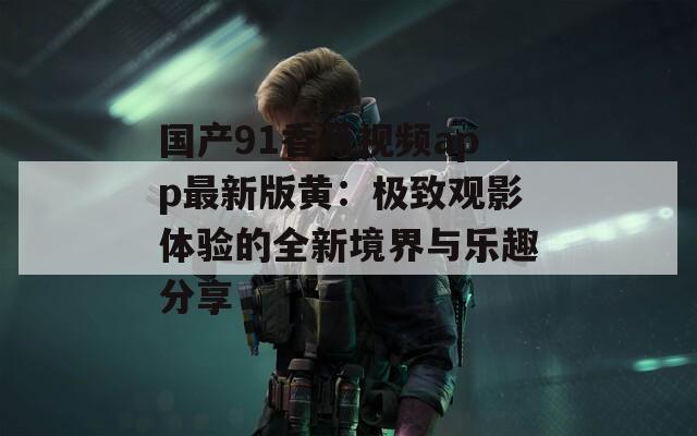 国产91香蕉视频app最新版黄：极致观影体验的全新境界与乐趣分享  第1张