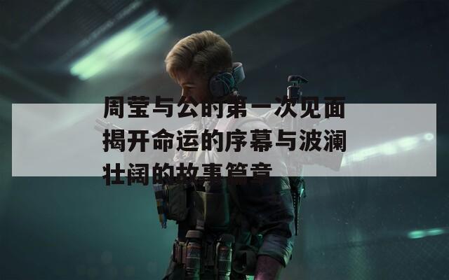 周莹与公的第一次见面揭开命运的序幕与波澜壮阔的故事篇章  第1张