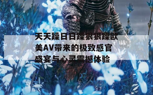 天天躁日日躁狠狠躁欧美AV带来的极致感官盛宴与心灵震撼体验  第1张