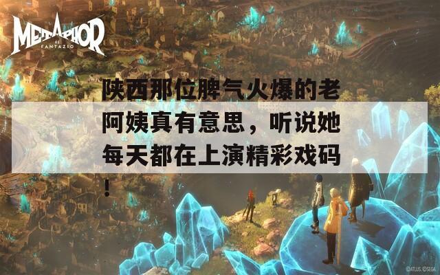 陕西那位脾气火爆的老阿姨真有意思，听说她每天都在上演精彩戏码！