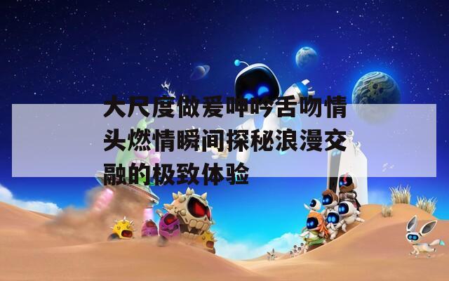 大尺度做爰呻吟舌吻情头燃情瞬间探秘浪漫交融的极致体验