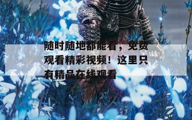 随时随地都能看，免费观看精彩视频！这里只有精品在线观看