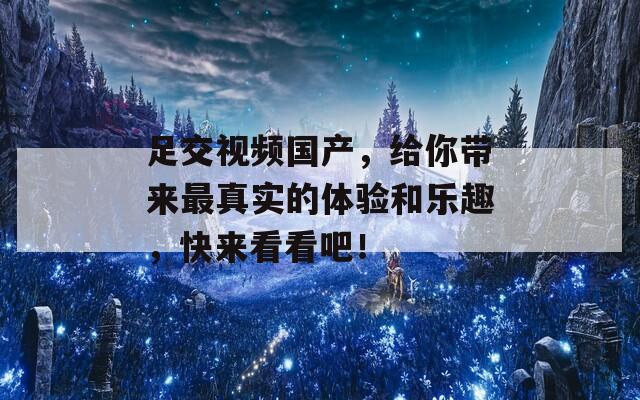 足交视频国产，给你带来最真实的体验和乐趣，快来看看吧！  第1张
