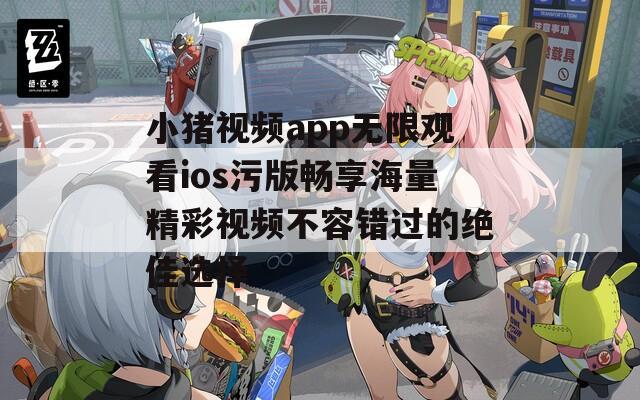 小猪视频app无限观看ios污版畅享海量精彩视频不容错过的绝佳选择  第1张