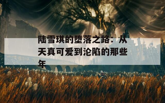 陆雪琪的堕落之路：从天真可爱到沦陷的那些年