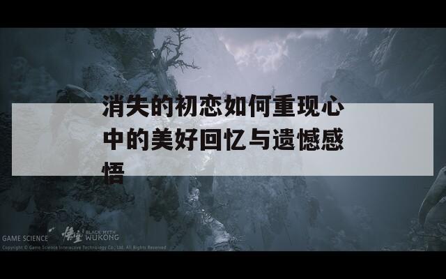 消失的初恋如何重现心中的美好回忆与遗憾感悟  第1张