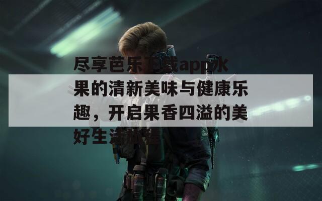 尽享芭乐下载app水果的清新美味与健康乐趣，开启果香四溢的美好生活旅程