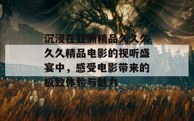 沉浸在亚洲精品久久久久久精品电影的视听盛宴中，感受电影带来的极致体验与魅力  第1张