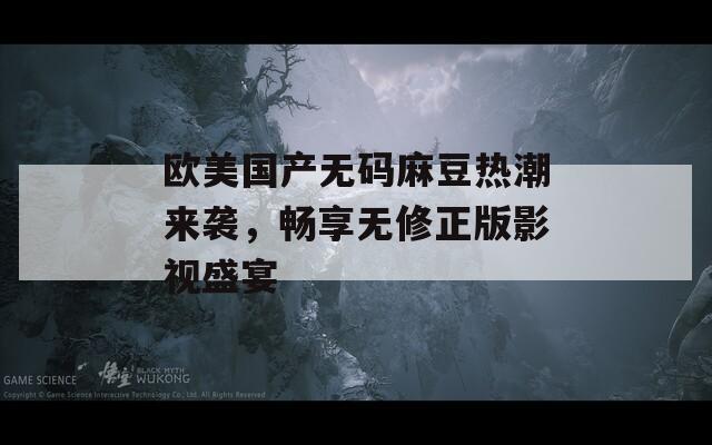 欧美国产无码麻豆热潮来袭，畅享无修正版影视盛宴