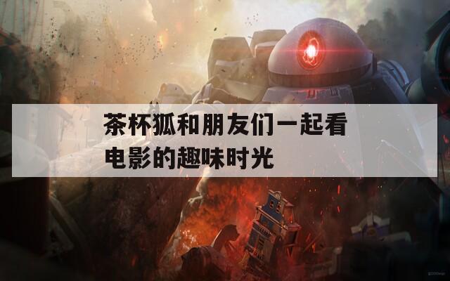 茶杯狐和朋友们一起看电影的趣味时光  第1张