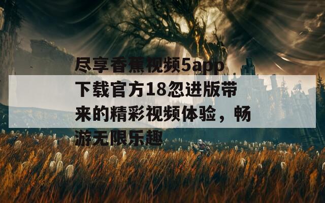 尽享香蕉视频5app下载官方18忽进版带来的精彩视频体验，畅游无限乐趣  第1张