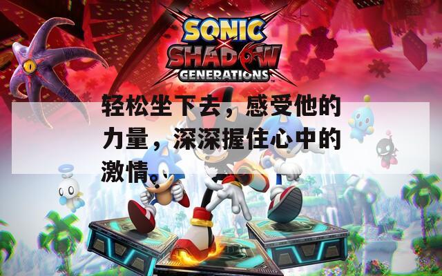 轻松坐下去，感受他的力量，深深握住心中的激情。