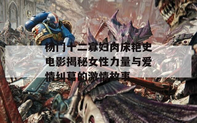 杨门十二寡妇肉床艳史电影揭秘女性力量与爱情纠葛的激情故事