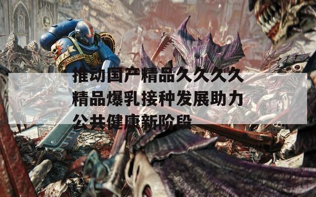 推动国产精品久久久久精品爆乳接种发展助力公共健康新阶段  第1张