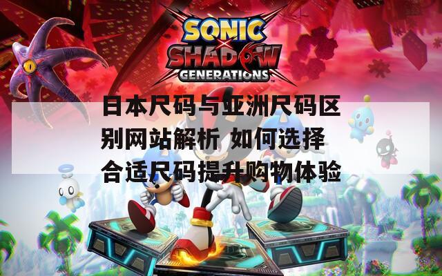 日本尺码与亚洲尺码区别网站解析 如何选择合适尺码提升购物体验  第1张
