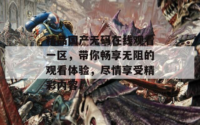 精品国产无码在线观看一区，带你畅享无阻的观看体验，尽情享受精彩内容！
