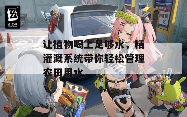让植物喝上足够水，精灌溉系统带你轻松管理农田用水