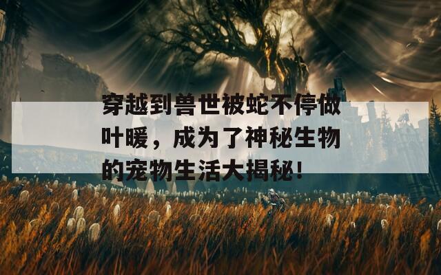 穿越到兽世被蛇不停做叶暖，成为了神秘生物的宠物生活大揭秘！