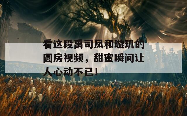 看这段禹司凤和璇玑的圆房视频，甜蜜瞬间让人心动不已！  第1张