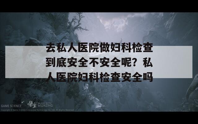 去私人医院做妇科检查到底安全不安全呢？私人医院妇科检查安全吗  第1张