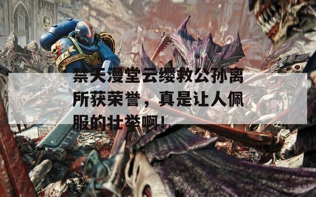 禁天漫堂云缨救公孙离所获荣誉，真是让人佩服的壮举啊！  第1张