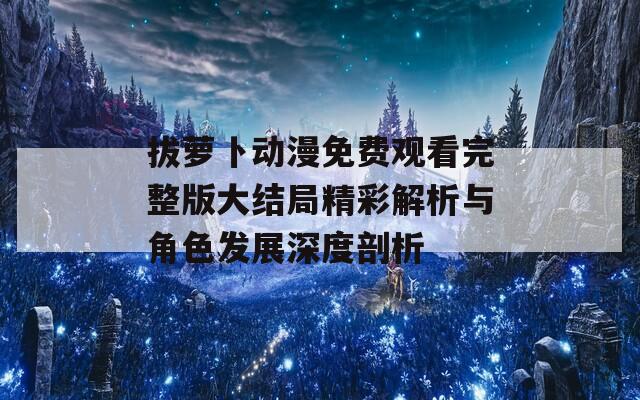 拔萝卜动漫免费观看完整版大结局精彩解析与角色发展深度剖析