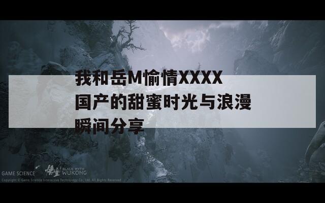 我和岳M愉情XXXX国产的甜蜜时光与浪漫瞬间分享  第1张