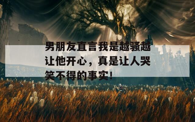 男朋友直言我是越骚越让他开心，真是让人哭笑不得的事实！  第1张