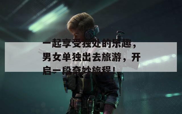 一起享受独处的乐趣，男女单独出去旅游，开启一段奇妙旅程！  第1张