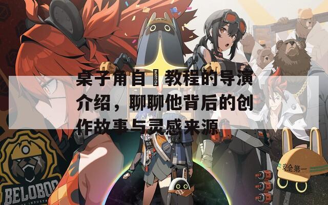 桌子角自褽教程的导演介绍，聊聊他背后的创作故事与灵感来源