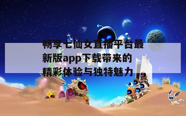 畅享七仙女直播平台最新版app下载带来的精彩体验与独特魅力  第1张