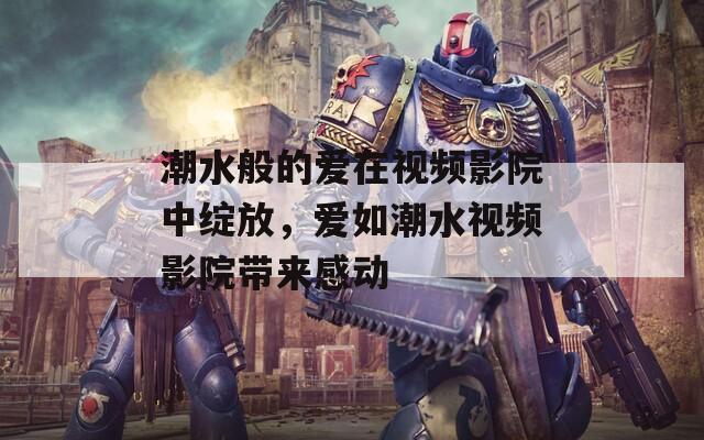 潮水般的爱在视频影院中绽放，爱如潮水视频影院带来感动  第1张