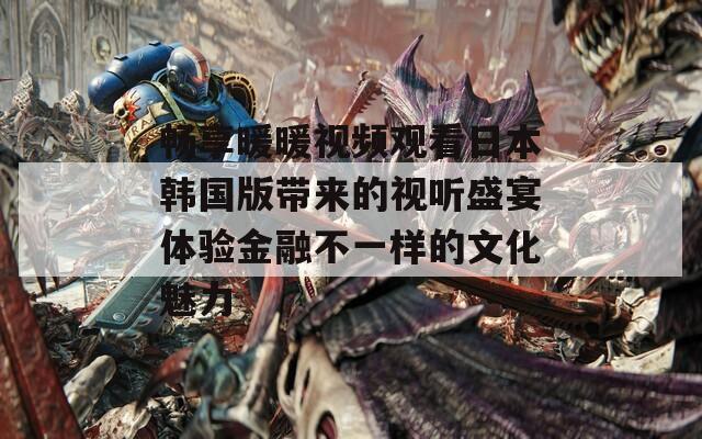 畅享暖暖视频观看日本韩国版带来的视听盛宴体验金融不一样的文化魅力