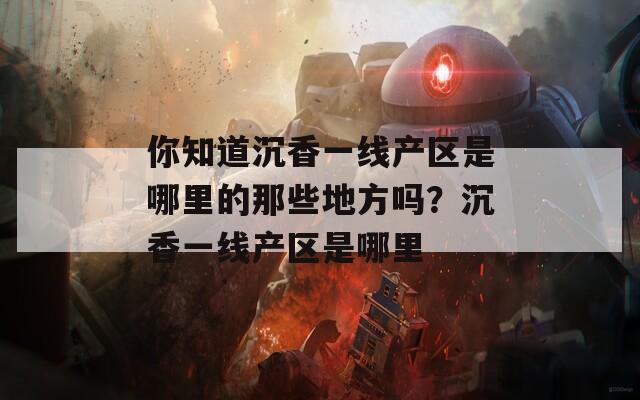 你知道沉香一线产区是哪里的那些地方吗？沉香一线产区是哪里  第1张