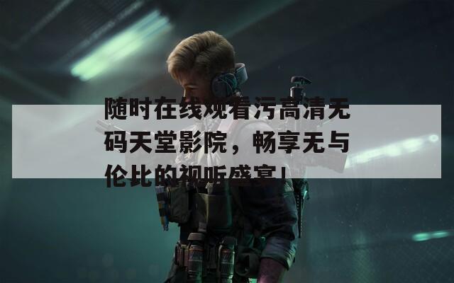 随时在线观看污高清无码天堂影院，畅享无与伦比的视听盛宴！