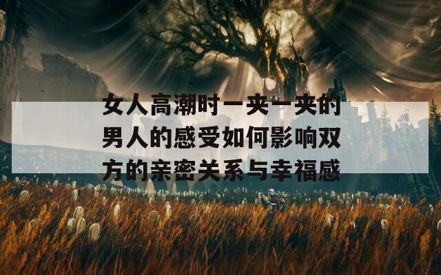 女人高潮时一夹一夹的男人的感受如何影响双方的亲密关系与幸福感  第1张