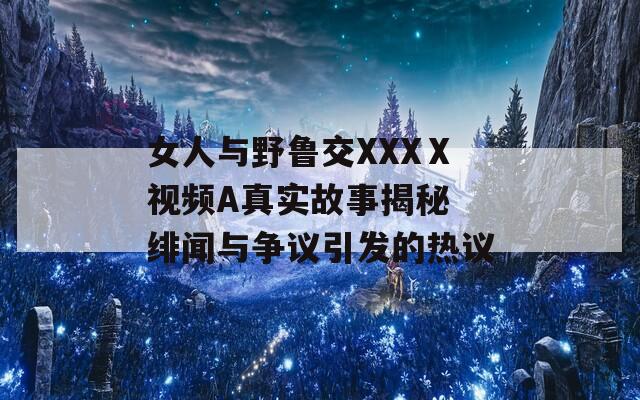 女人与野鲁交XXXⅩ视频A真实故事揭秘 绯闻与争议引发的热议