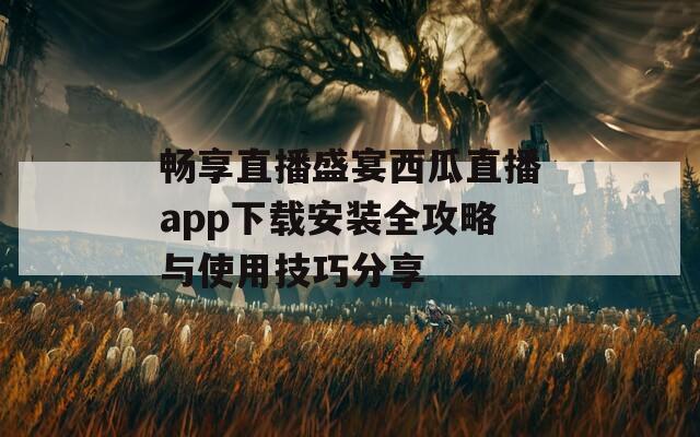 畅享直播盛宴西瓜直播app下载安装全攻略与使用技巧分享  第1张