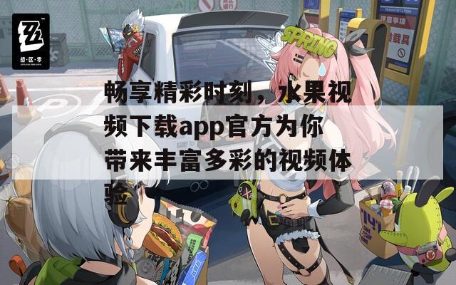 畅享精彩时刻，水果视频下载app官方为你带来丰富多彩的视频体验