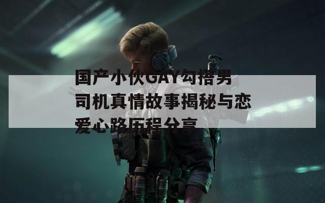 国产小伙GAY勾搭男司机真情故事揭秘与恋爱心路历程分享  第1张