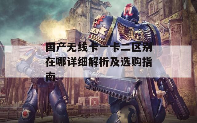 国产无线卡一卡二区别在哪详细解析及选购指南