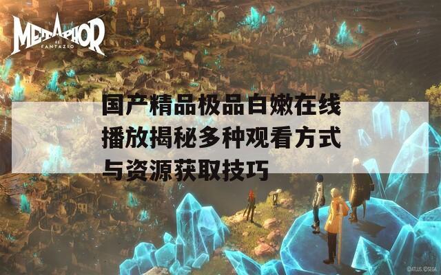 国产精品极品白嫩在线播放揭秘多种观看方式与资源获取技巧  第1张