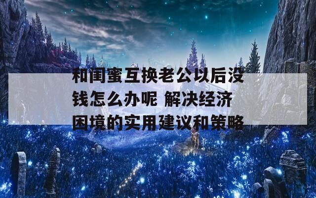和闺蜜互换老公以后没钱怎么办呢 解决经济困境的实用建议和策略  第1张