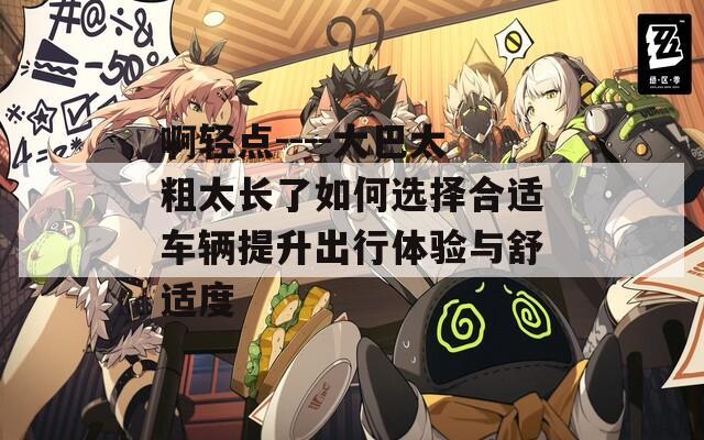 啊轻点----大巴太粗太长了如何选择合适车辆提升出行体验与舒适度  第1张