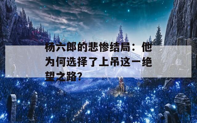 杨六郎的悲惨结局：他为何选择了上吊这一绝望之路？  第1张